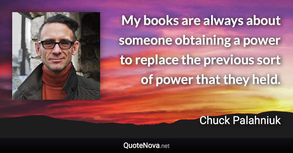 My books are always about someone obtaining a power to replace the previous sort of power that they held. - Chuck Palahniuk quote