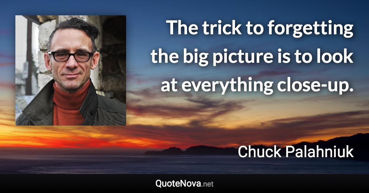 The trick to forgetting the big picture is to look at everything close-up. - Chuck Palahniuk quote