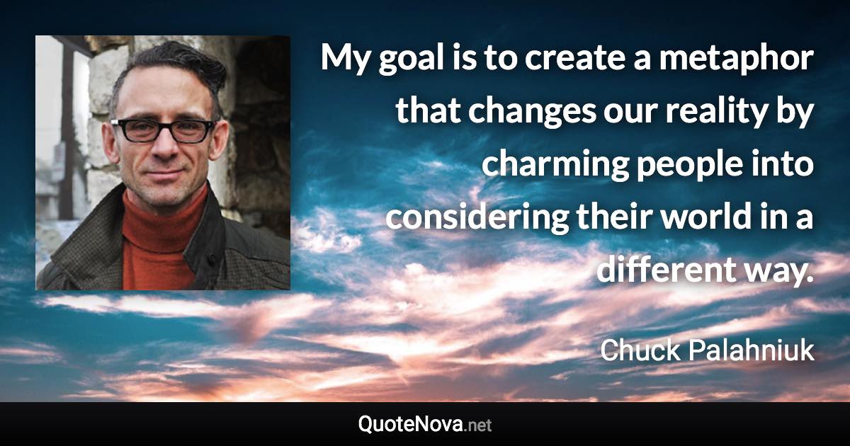 My goal is to create a metaphor that changes our reality by charming people into considering their world in a different way. - Chuck Palahniuk quote