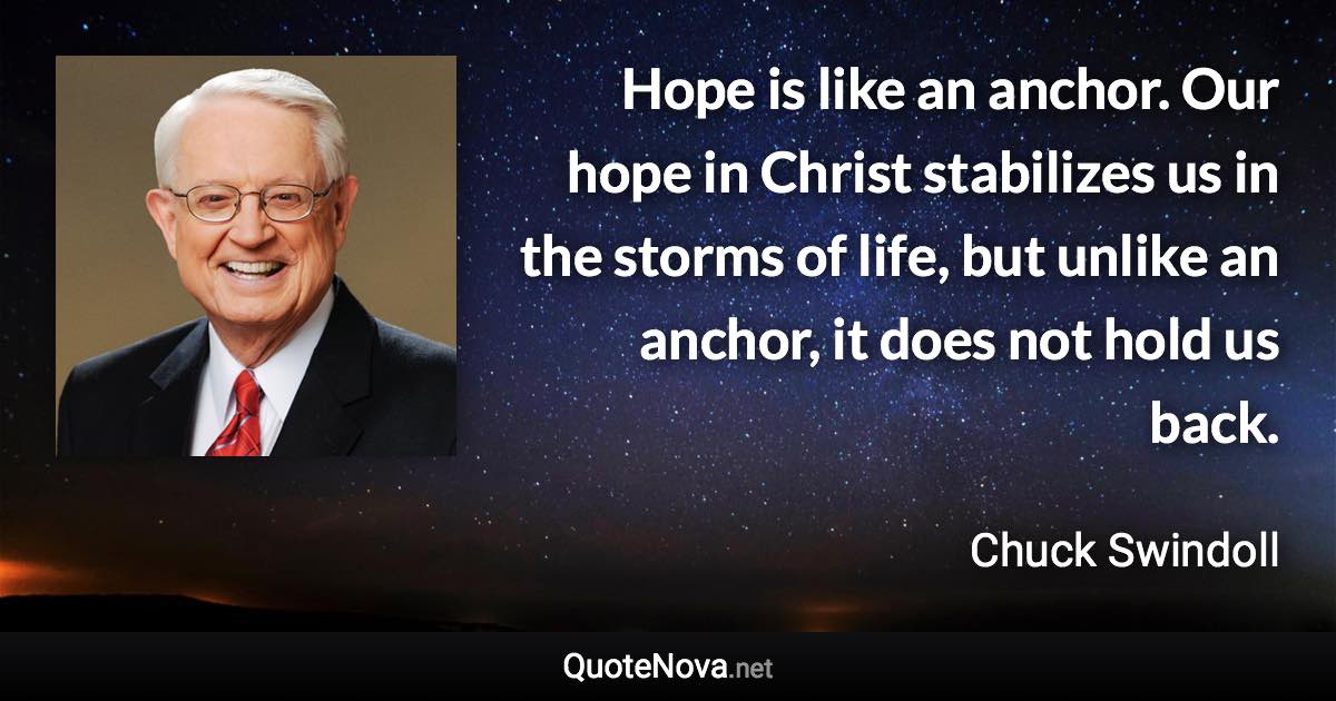 Hope is like an anchor. Our hope in Christ stabilizes us in the storms of life, but unlike an anchor, it does not hold us back. - Chuck Swindoll quote