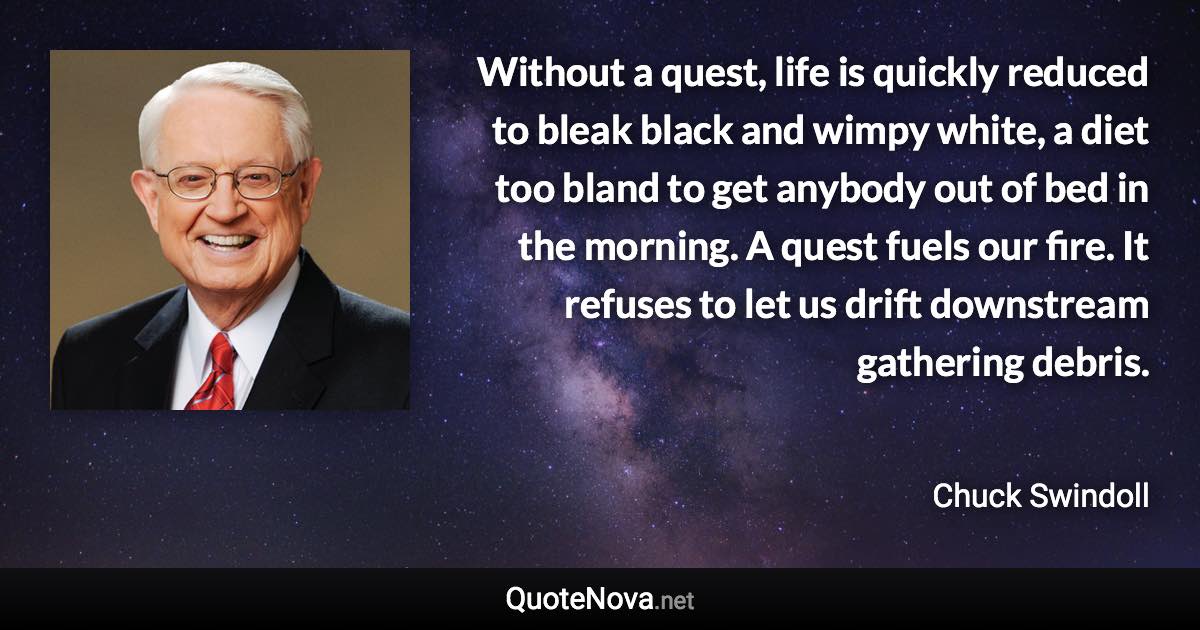 Without a quest, life is quickly reduced to bleak black and wimpy white, a diet too bland to get anybody out of bed in the morning. A quest fuels our fire. It refuses to let us drift downstream gathering debris. - Chuck Swindoll quote