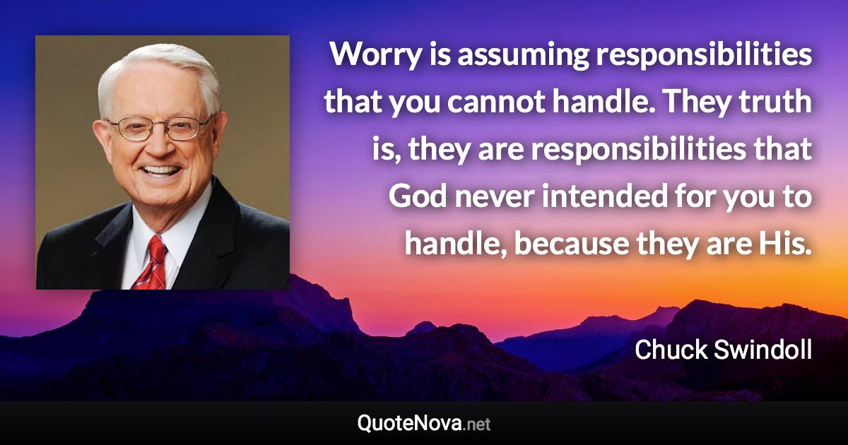 Worry is assuming responsibilities that you cannot handle. They truth is, they are responsibilities that God never intended for you to handle, because they are His. - Chuck Swindoll quote