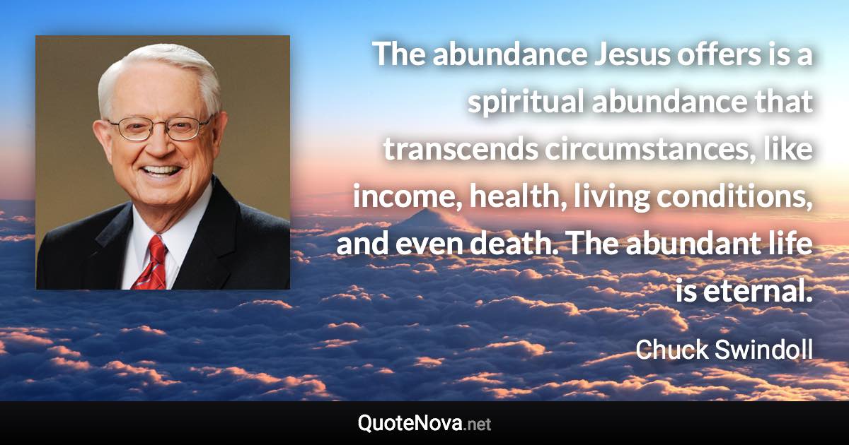 The abundance Jesus offers is a spiritual abundance that transcends circumstances, like income, health, living conditions, and even death. The abundant life is eternal. - Chuck Swindoll quote