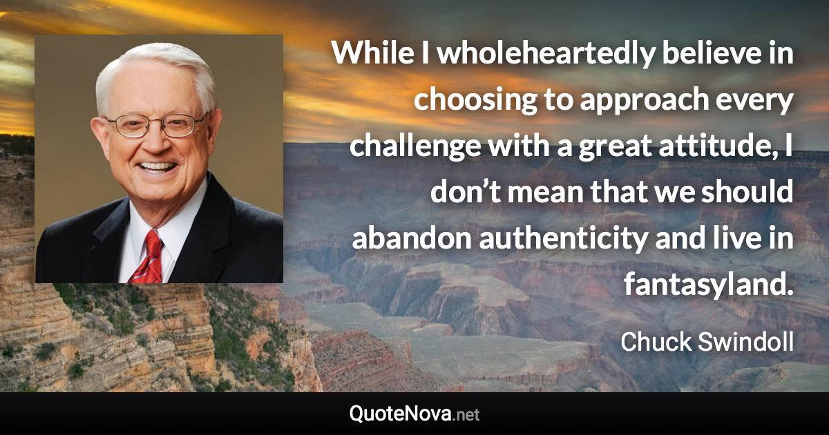 While I wholeheartedly believe in choosing to approach every challenge with a great attitude, I don’t mean that we should abandon authenticity and live in fantasyland. - Chuck Swindoll quote