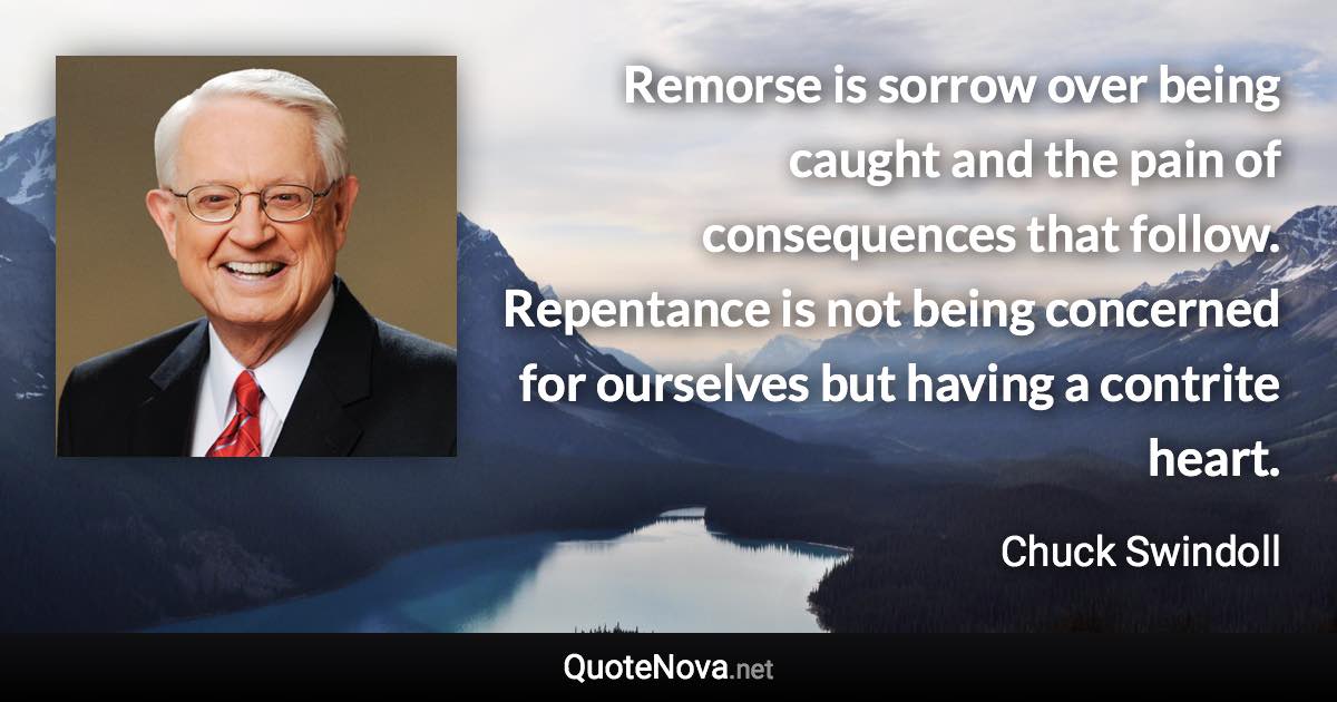 Remorse is sorrow over being caught and the pain of consequences that follow. Repentance is not being concerned for ourselves but having a contrite heart. - Chuck Swindoll quote