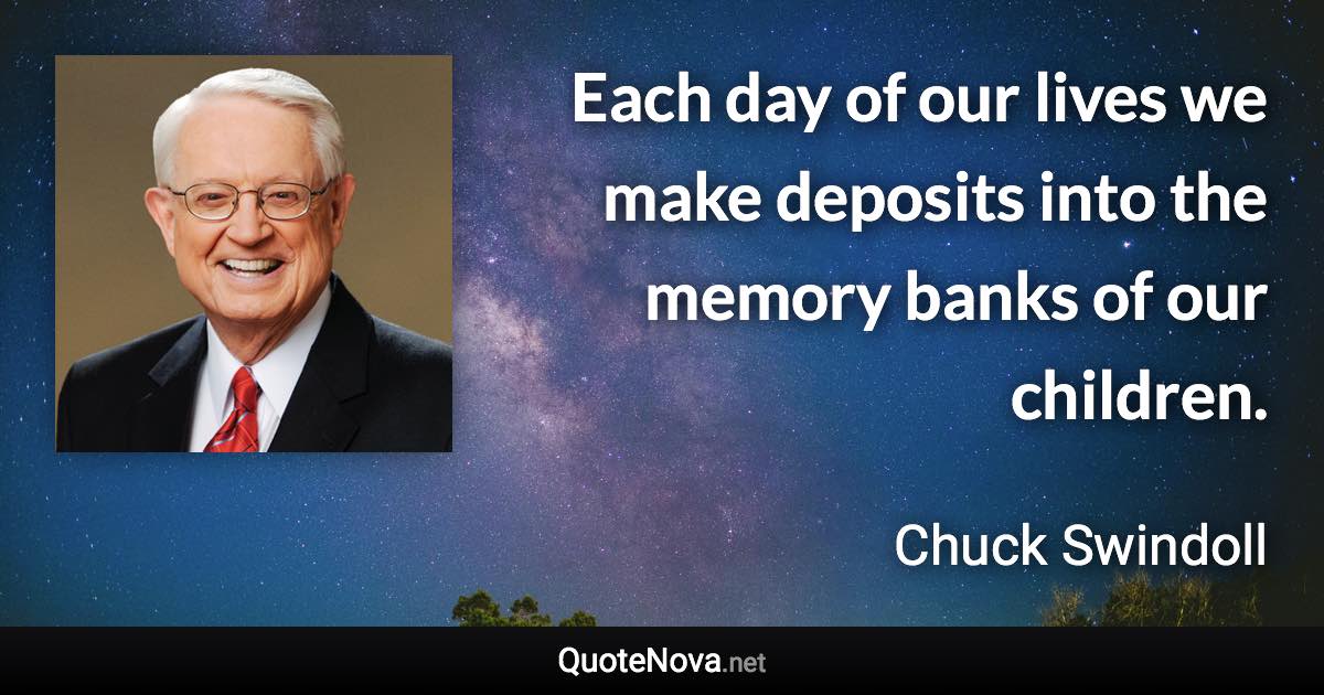 Each day of our lives we make deposits into the memory banks of our children. - Chuck Swindoll quote