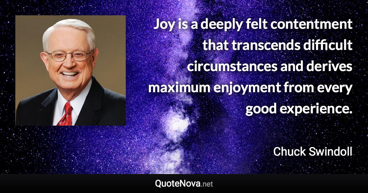 Joy is a deeply felt contentment that transcends difficult circumstances and derives maximum enjoyment from every good experience. - Chuck Swindoll quote