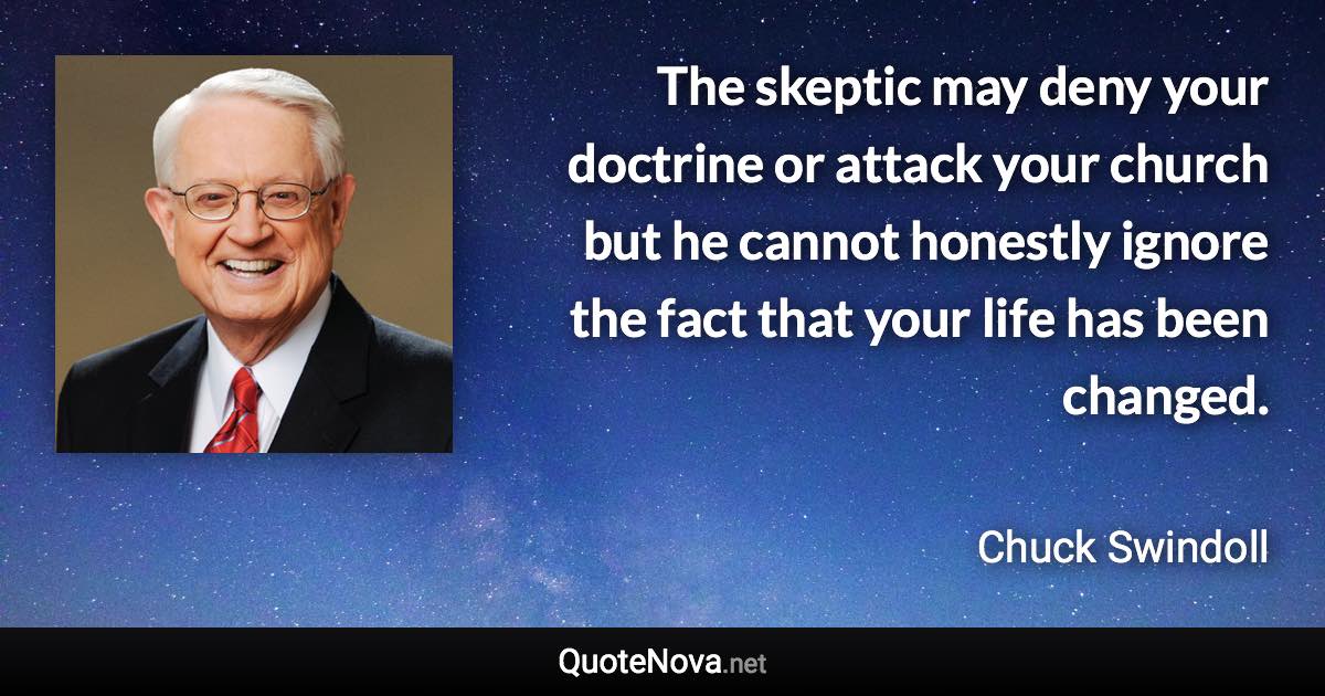 The skeptic may deny your doctrine or attack your church but he cannot honestly ignore the fact that your life has been changed. - Chuck Swindoll quote