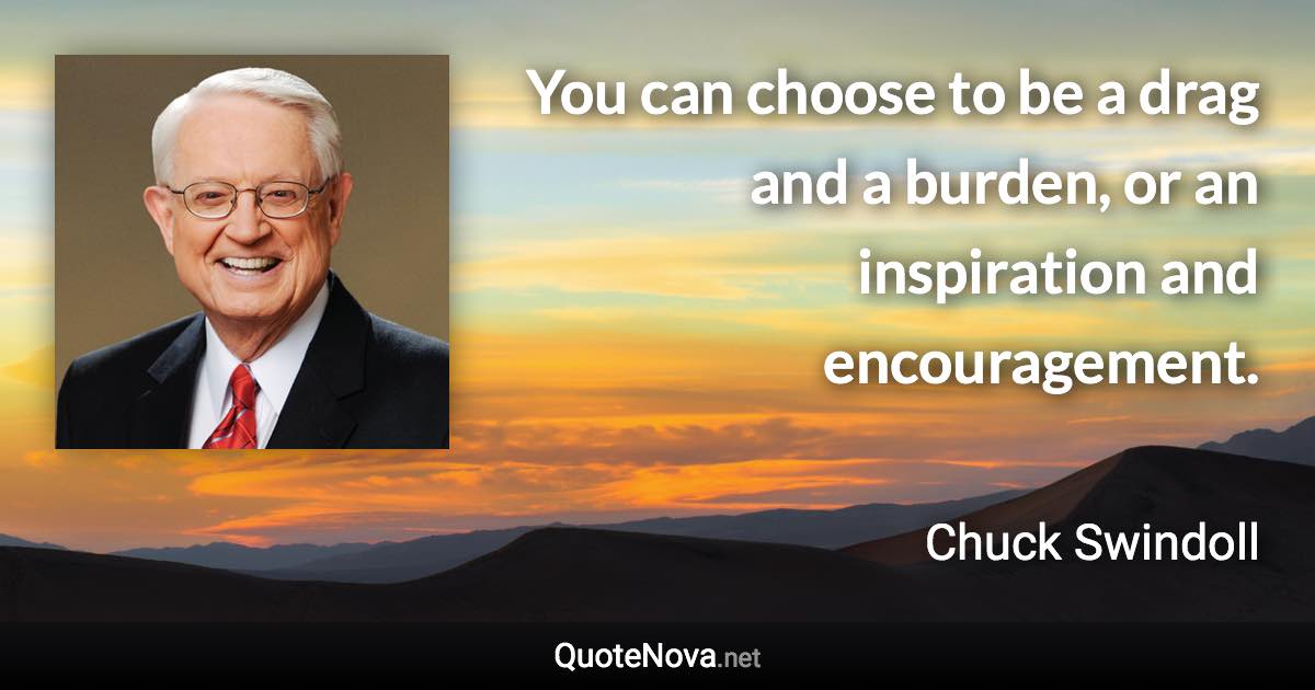 You can choose to be a drag and a burden, or an inspiration and encouragement. - Chuck Swindoll quote