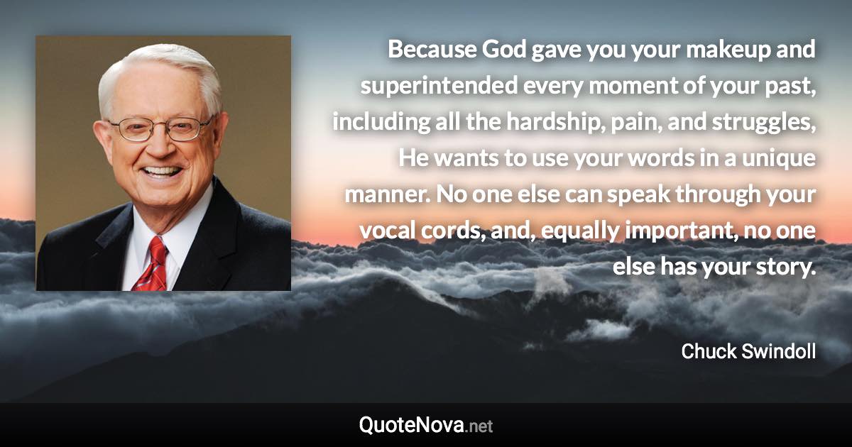 Because God gave you your makeup and superintended every moment of your past, including all the hardship, pain, and struggles, He wants to use your words in a unique manner. No one else can speak through your vocal cords, and, equally important, no one else has your story. - Chuck Swindoll quote