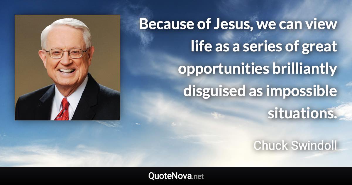 Because of Jesus, we can view life as a series of great opportunities brilliantly disguised as impossible situations. - Chuck Swindoll quote