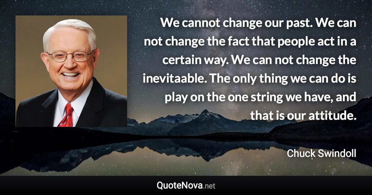 We cannot change our past. We can not change the fact that people act in a certain way. We can not change the inevitaable. The only thing we can do is play on the one string we have, and that is our attitude. - Chuck Swindoll quote