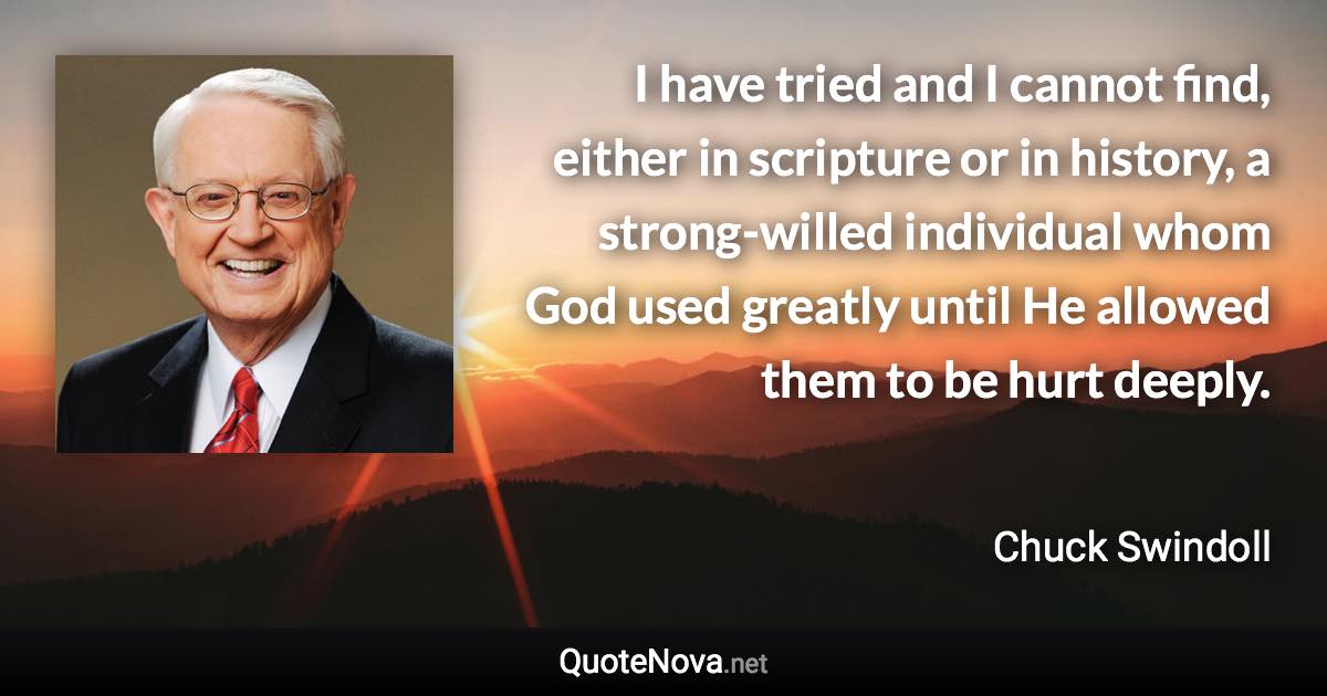 I have tried and I cannot find, either in scripture or in history, a strong-willed individual whom God used greatly until He allowed them to be hurt deeply. - Chuck Swindoll quote