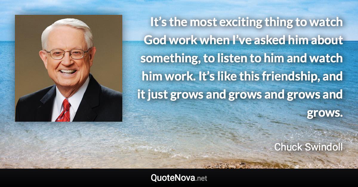 It’s the most exciting thing to watch God work when I’ve asked him about something, to listen to him and watch him work. It’s like this friendship, and it just grows and grows and grows and grows. - Chuck Swindoll quote