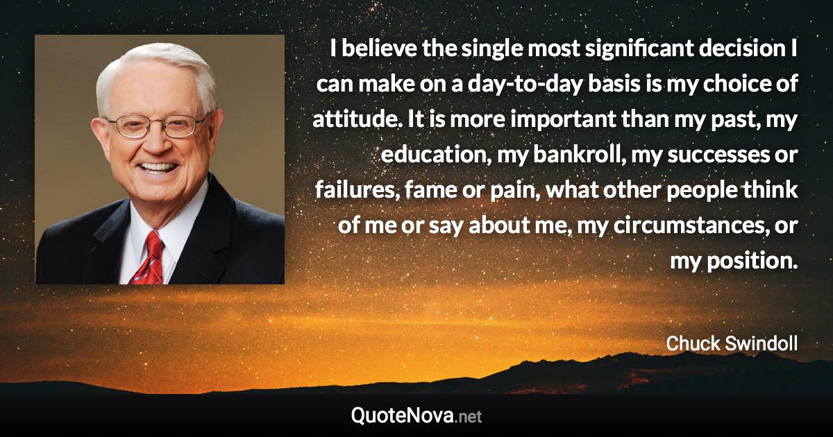 I believe the single most significant decision I can make on a day-to-day basis is my choice of attitude. It is more important than my past, my education, my bankroll, my successes or failures, fame or pain, what other people think of me or say about me, my circumstances, or my position. - Chuck Swindoll quote