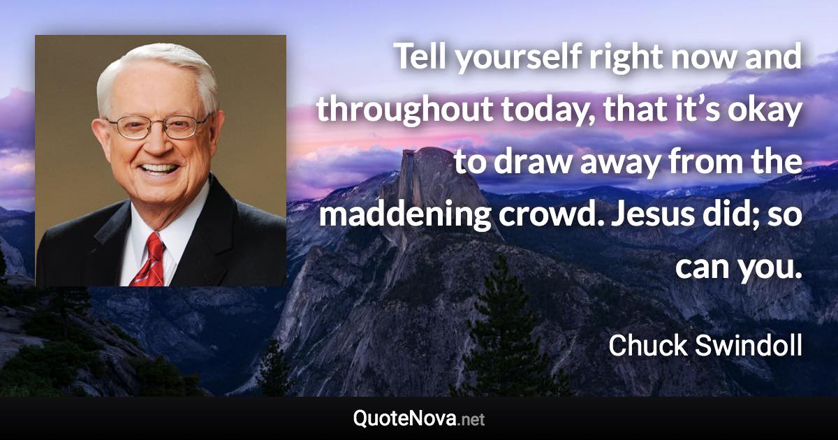 Tell yourself right now and throughout today, that it’s okay to draw away from the maddening crowd. Jesus did; so can you. - Chuck Swindoll quote