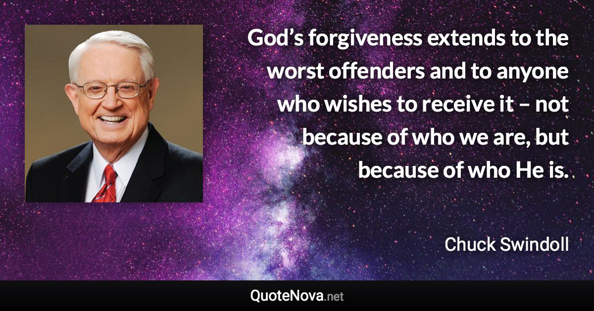 God’s forgiveness extends to the worst offenders and to anyone who wishes to receive it – not because of who we are, but because of who He is. - Chuck Swindoll quote