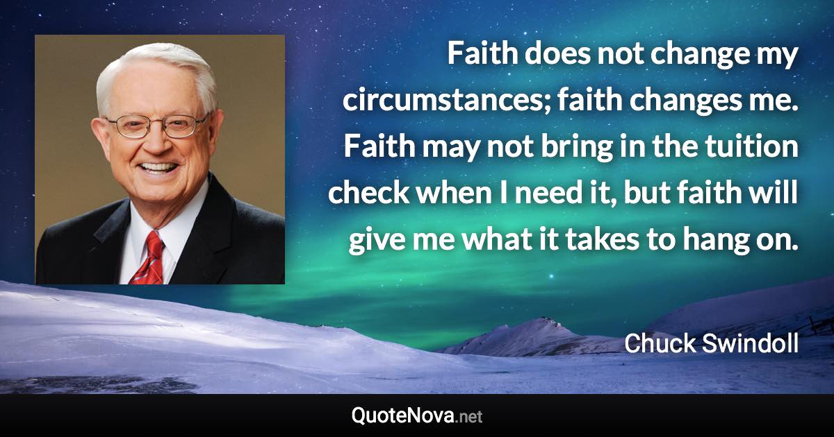 Faith does not change my circumstances; faith changes me. Faith may not bring in the tuition check when I need it, but faith will give me what it takes to hang on. - Chuck Swindoll quote