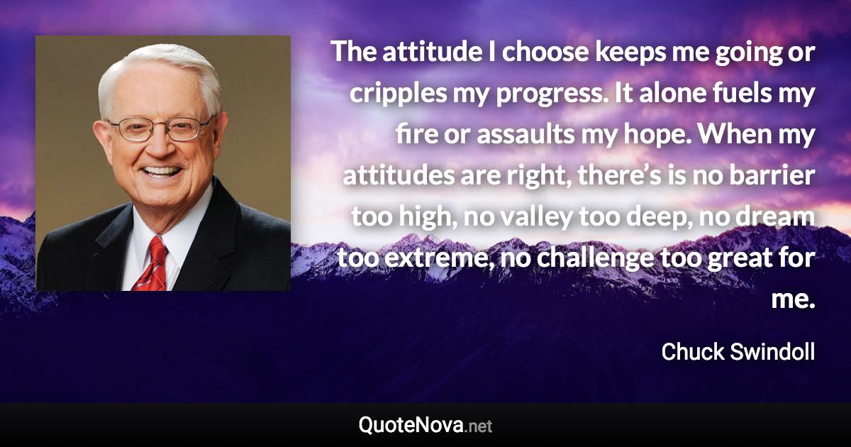 The attitude I choose keeps me going or cripples my progress. It alone fuels my fire or assaults my hope. When my attitudes are right, there’s is no barrier too high, no valley too deep, no dream too extreme, no challenge too great for me. - Chuck Swindoll quote