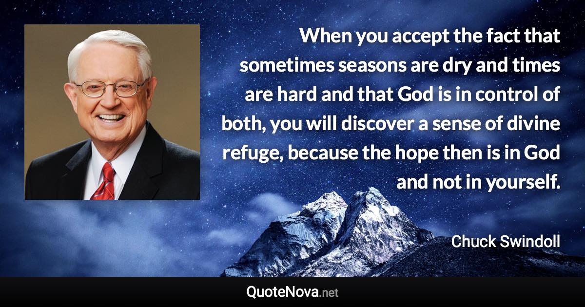 When you accept the fact that sometimes seasons are dry and times are hard and that God is in control of both, you will discover a sense of divine refuge, because the hope then is in God and not in yourself. - Chuck Swindoll quote