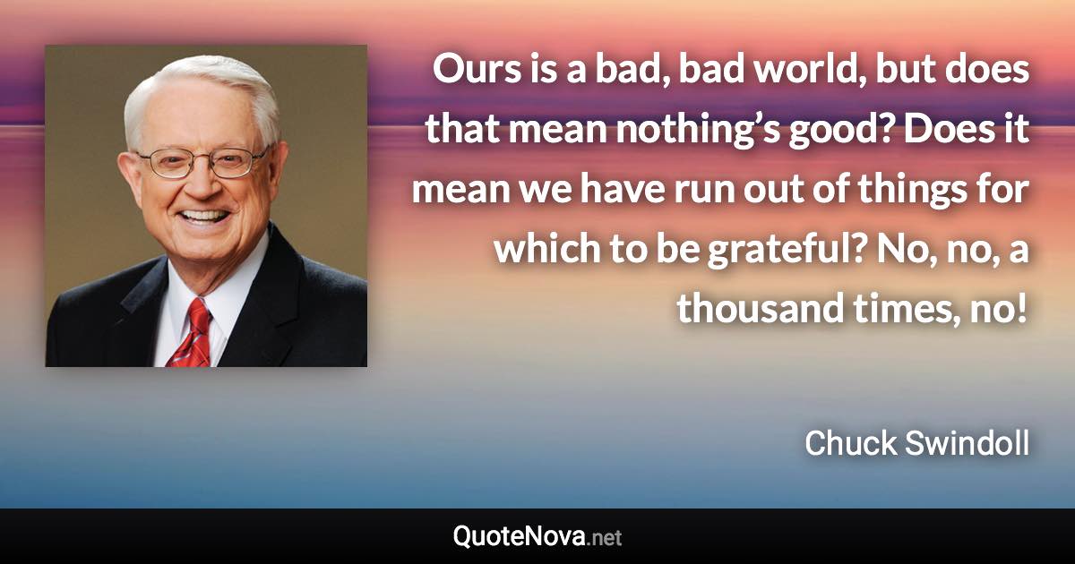 Ours is a bad, bad world, but does that mean nothing’s good? Does it mean we have run out of things for which to be grateful? No, no, a thousand times, no! - Chuck Swindoll quote