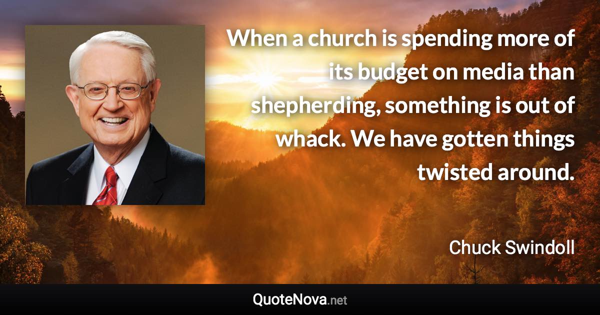 When a church is spending more of its budget on media than shepherding, something is out of whack. We have gotten things twisted around. - Chuck Swindoll quote