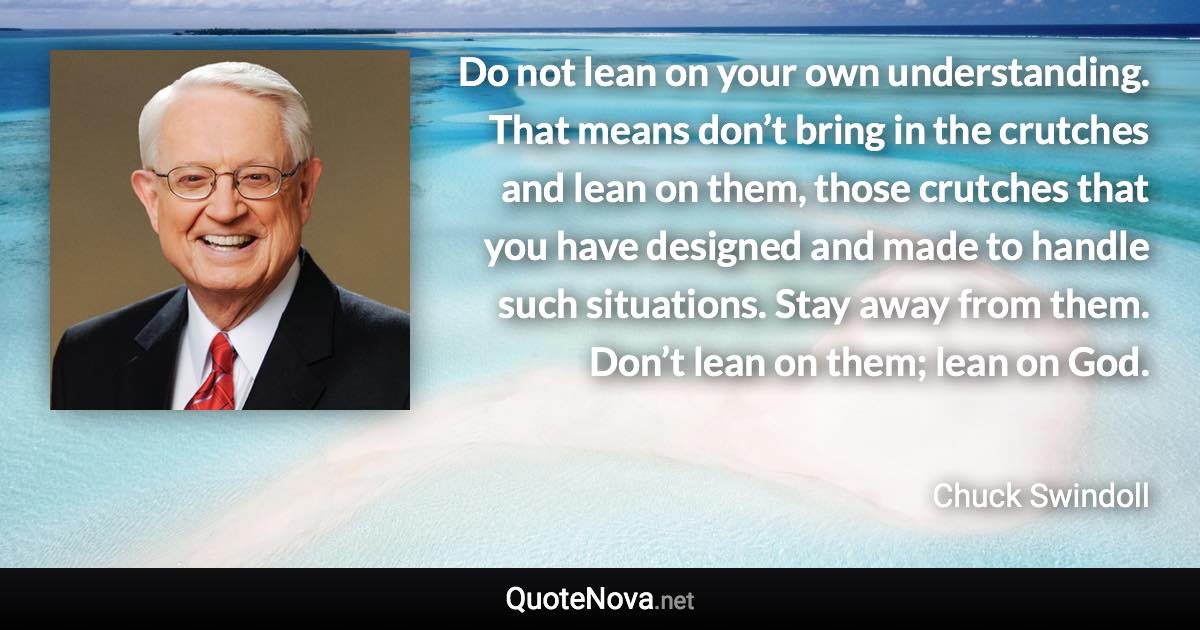 Do not lean on your own understanding. That means don’t bring in the crutches and lean on them, those crutches that you have designed and made to handle such situations. Stay away from them. Don’t lean on them; lean on God. - Chuck Swindoll quote