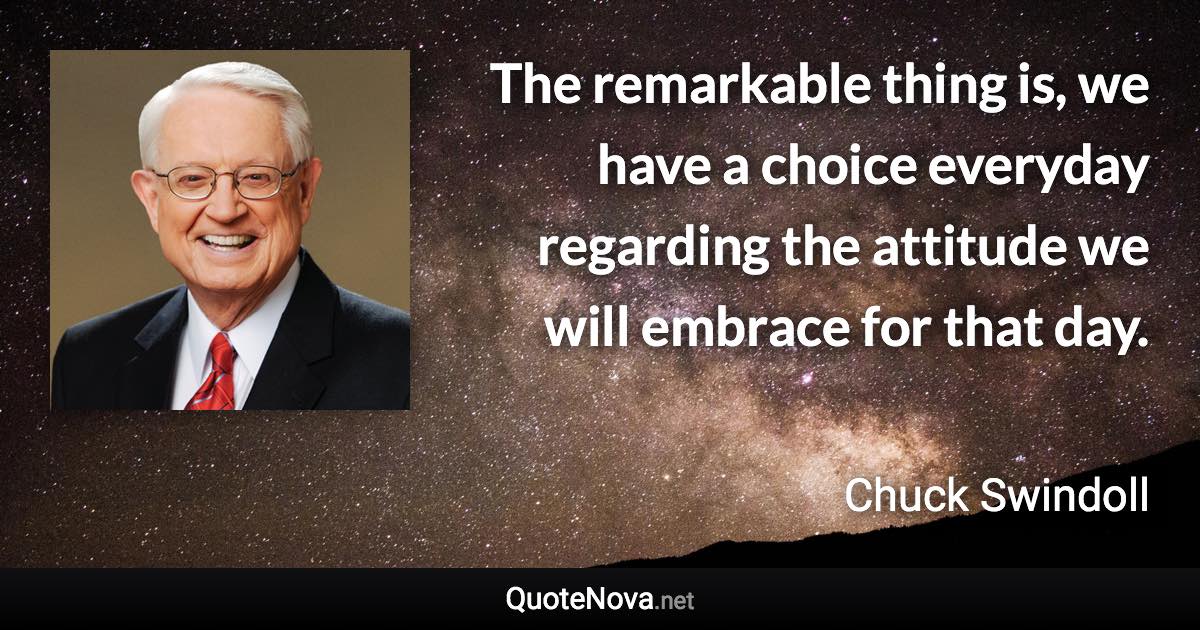 The remarkable thing is, we have a choice everyday regarding the attitude we will embrace for that day. - Chuck Swindoll quote