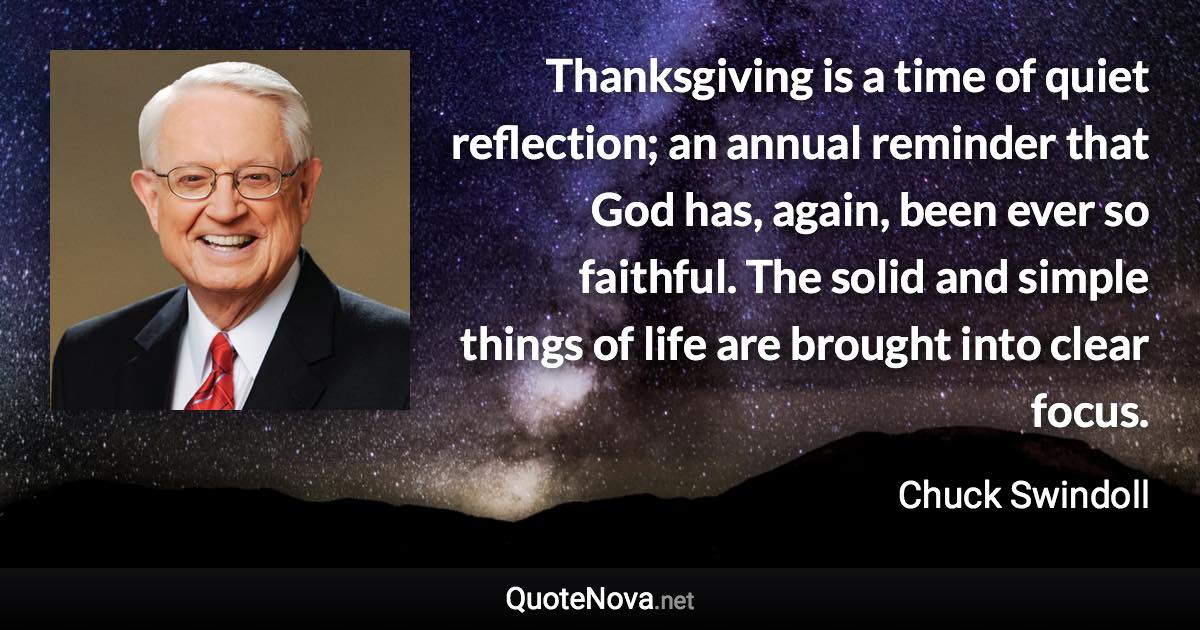 Thanksgiving is a time of quiet reflection; an annual reminder that God has, again, been ever so faithful. The solid and simple things of life are brought into clear focus. - Chuck Swindoll quote