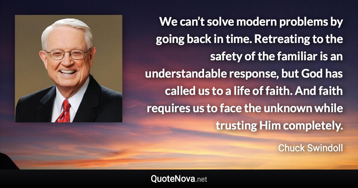 We can’t solve modern problems by going back in time. Retreating to the safety of the familiar is an understandable response, but God has called us to a life of faith. And faith requires us to face the unknown while trusting Him completely. - Chuck Swindoll quote