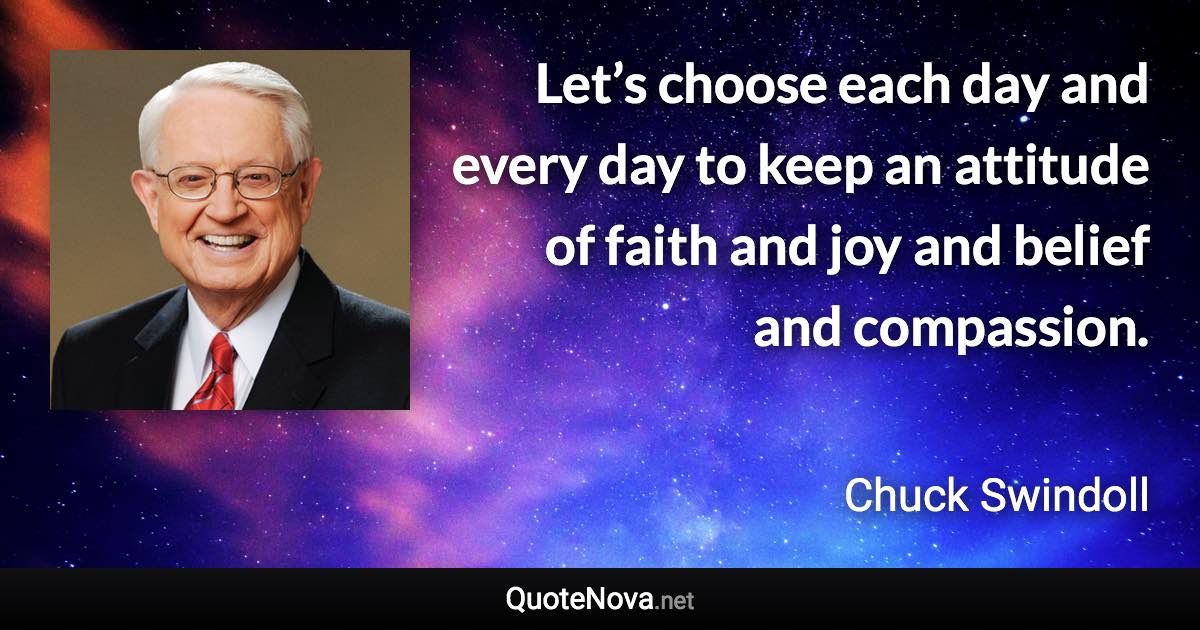 Let’s choose each day and every day to keep an attitude of faith and joy and belief and compassion. - Chuck Swindoll quote