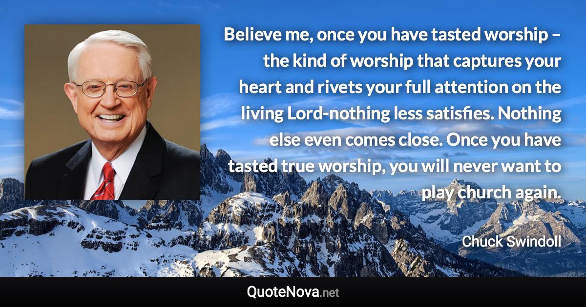 Believe me, once you have tasted worship – the kind of worship that captures your heart and rivets your full attention on the living Lord-nothing less satisfies. Nothing else even comes close. Once you have tasted true worship, you will never want to play church again. - Chuck Swindoll quote