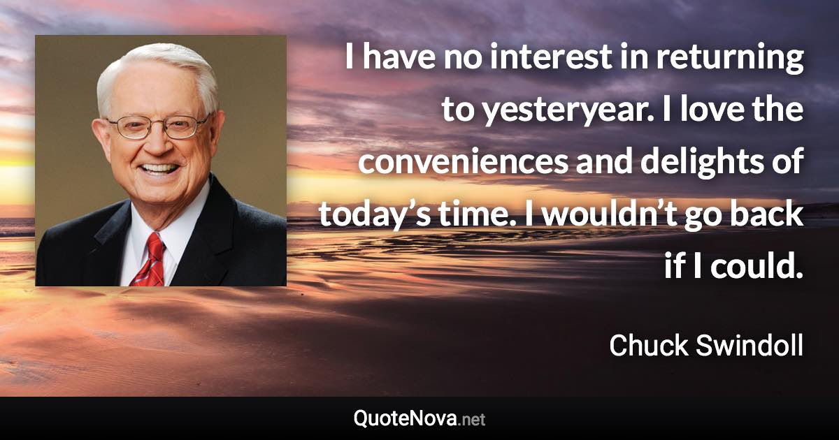 I have no interest in returning to yesteryear. I love the conveniences and delights of today’s time. I wouldn’t go back if I could. - Chuck Swindoll quote