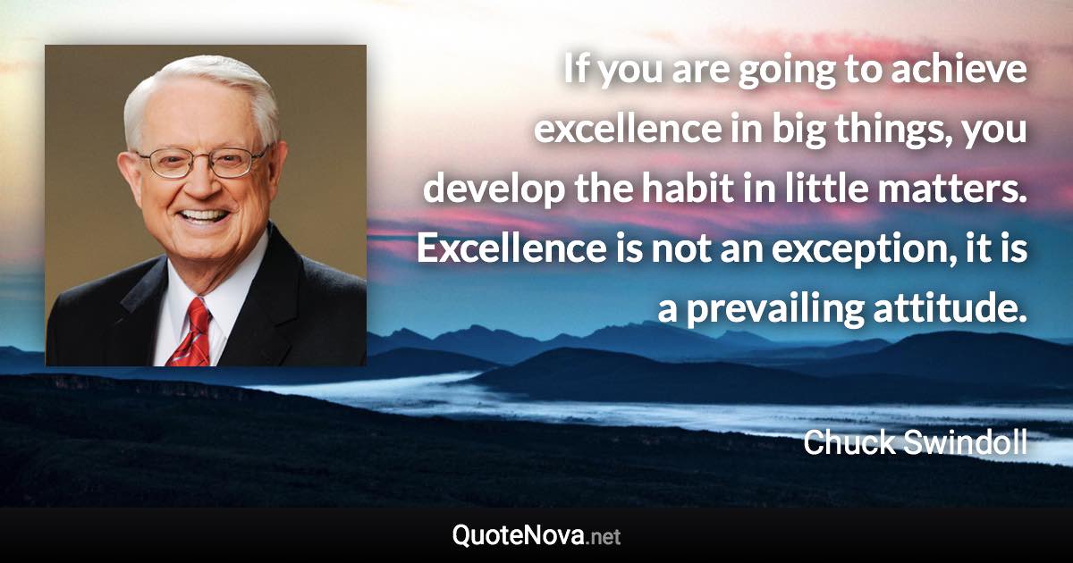 If you are going to achieve excellence in big things, you develop the habit in little matters. Excellence is not an exception, it is a prevailing attitude. - Chuck Swindoll quote