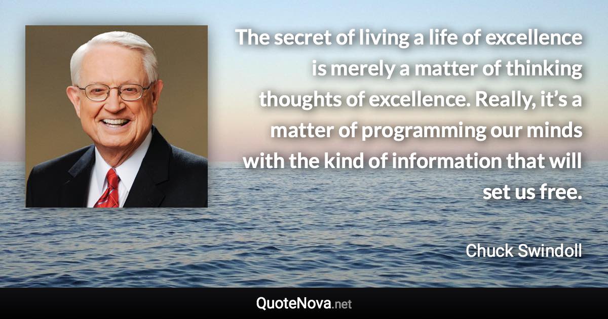 The secret of living a life of excellence is merely a matter of thinking thoughts of excellence. Really, it’s a matter of programming our minds with the kind of information that will set us free. - Chuck Swindoll quote