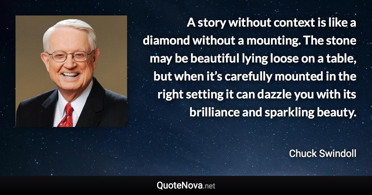 A story without context is like a diamond without a mounting. The stone may be beautiful lying loose on a table, but when it’s carefully mounted in the right setting it can dazzle you with its brilliance and sparkling beauty. - Chuck Swindoll quote