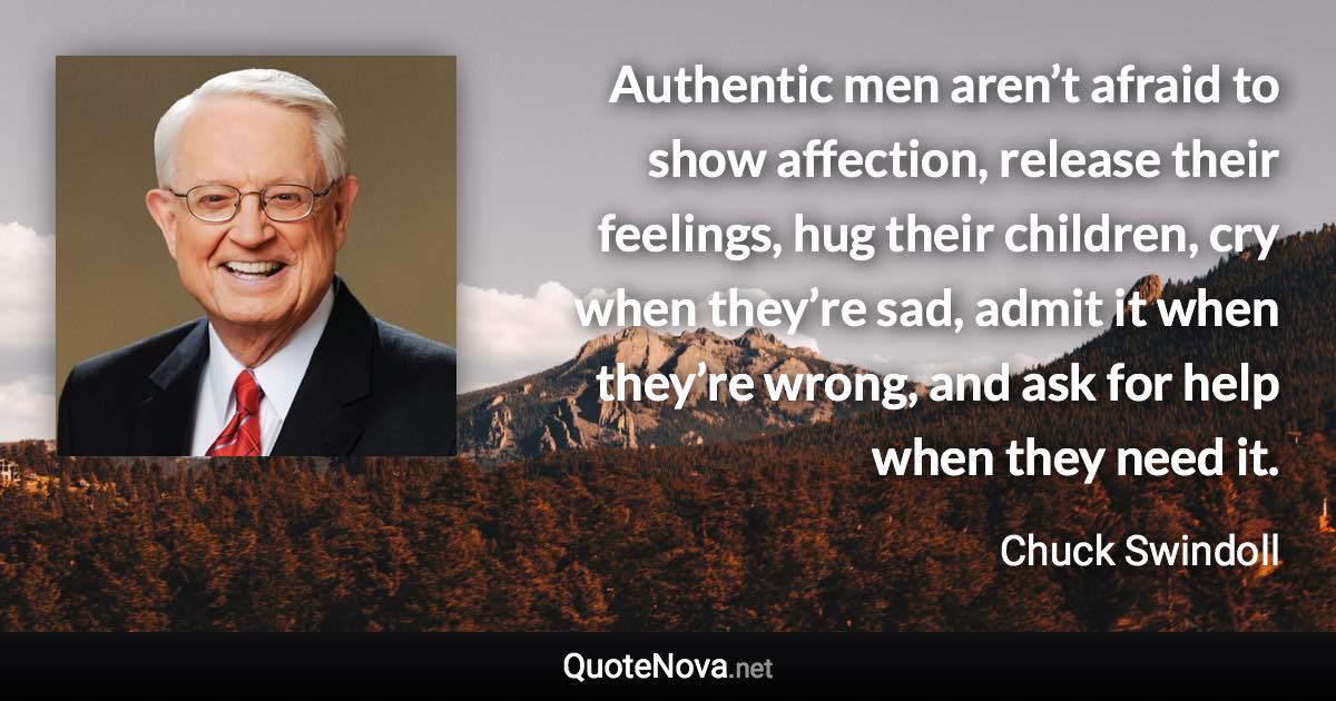 Authentic men aren’t afraid to show affection, release their feelings, hug their children, cry when they’re sad, admit it when they’re wrong, and ask for help when they need it. - Chuck Swindoll quote