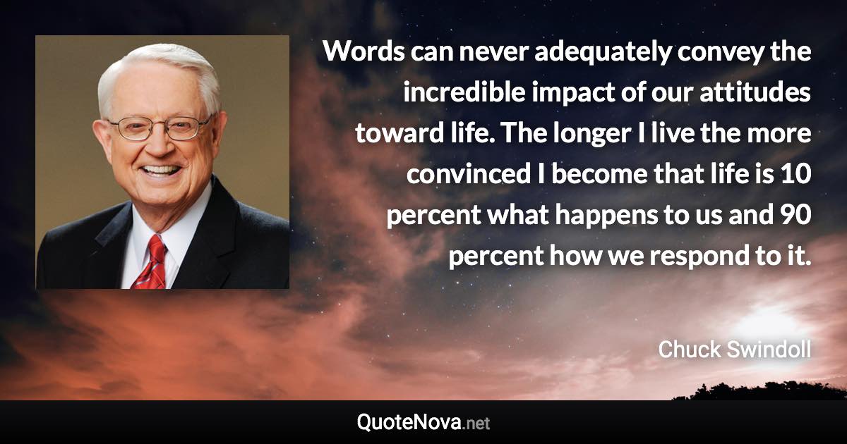 Words can never adequately convey the incredible impact of our attitudes toward life. The longer I live the more convinced I become that life is 10 percent what happens to us and 90 percent how we respond to it. - Chuck Swindoll quote