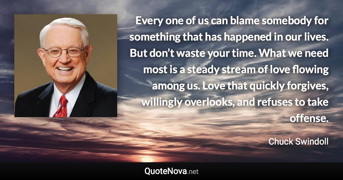 Every one of us can blame somebody for something that has happened in our lives. But don’t waste your time. What we need most is a steady stream of love flowing among us. Love that quickly forgives, willingly overlooks, and refuses to take offense. - Chuck Swindoll quote