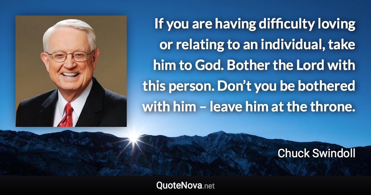 If you are having difficulty loving or relating to an individual, take him to God. Bother the Lord with this person. Don’t you be bothered with him – leave him at the throne. - Chuck Swindoll quote