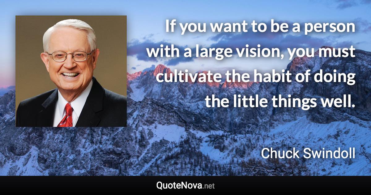If you want to be a person with a large vision, you must cultivate the habit of doing the little things well. - Chuck Swindoll quote
