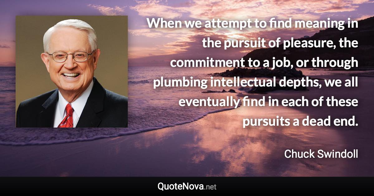 When we attempt to find meaning in the pursuit of pleasure, the commitment to a job, or through plumbing intellectual depths, we all eventually find in each of these pursuits a dead end. - Chuck Swindoll quote