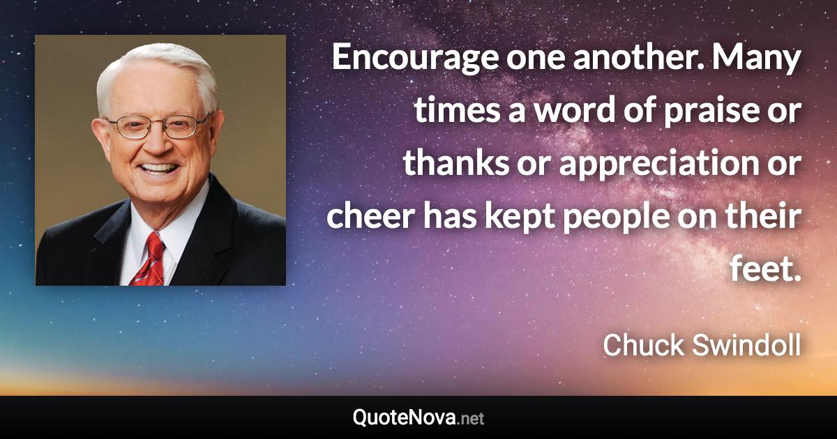 Encourage one another. Many times a word of praise or thanks or appreciation or cheer has kept people on their feet. - Chuck Swindoll quote