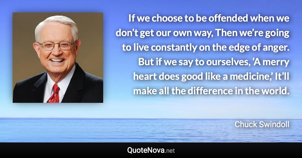 If we choose to be offended when we don’t get our own way, Then we’re going to live constantly on the edge of anger. But if we say to ourselves, ‘A merry heart does good like a medicine,’ It’ll make all the difference in the world. - Chuck Swindoll quote