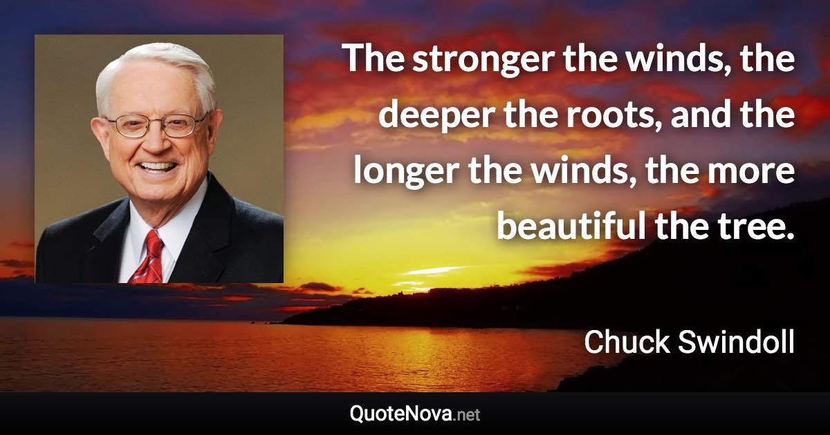 The stronger the winds, the deeper the roots, and the longer the winds, the more beautiful the tree. - Chuck Swindoll quote