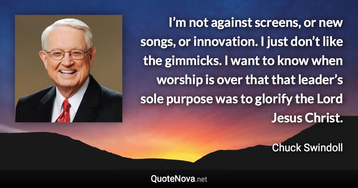 I’m not against screens, or new songs, or innovation. I just don’t like the gimmicks. I want to know when worship is over that that leader’s sole purpose was to glorify the Lord Jesus Christ. - Chuck Swindoll quote