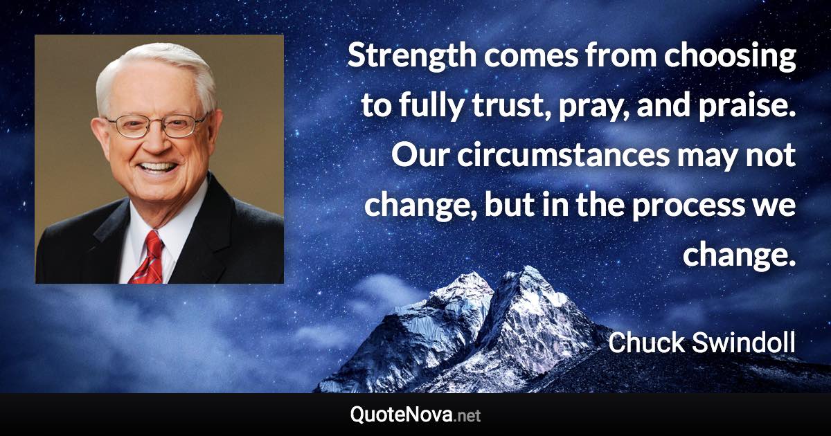 Strength comes from choosing to fully trust, pray, and praise. Our circumstances may not change, but in the process we change. - Chuck Swindoll quote