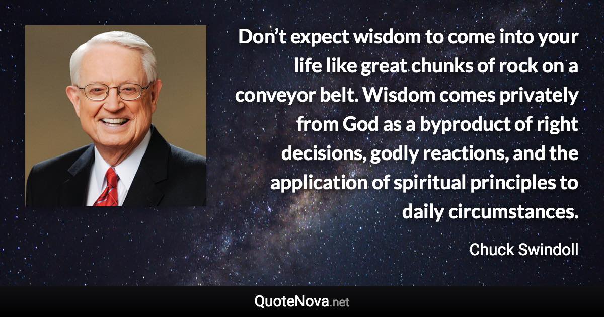 Don’t expect wisdom to come into your life like great chunks of rock on a conveyor belt. Wisdom comes privately from God as a byproduct of right decisions, godly reactions, and the application of spiritual principles to daily circumstances. - Chuck Swindoll quote