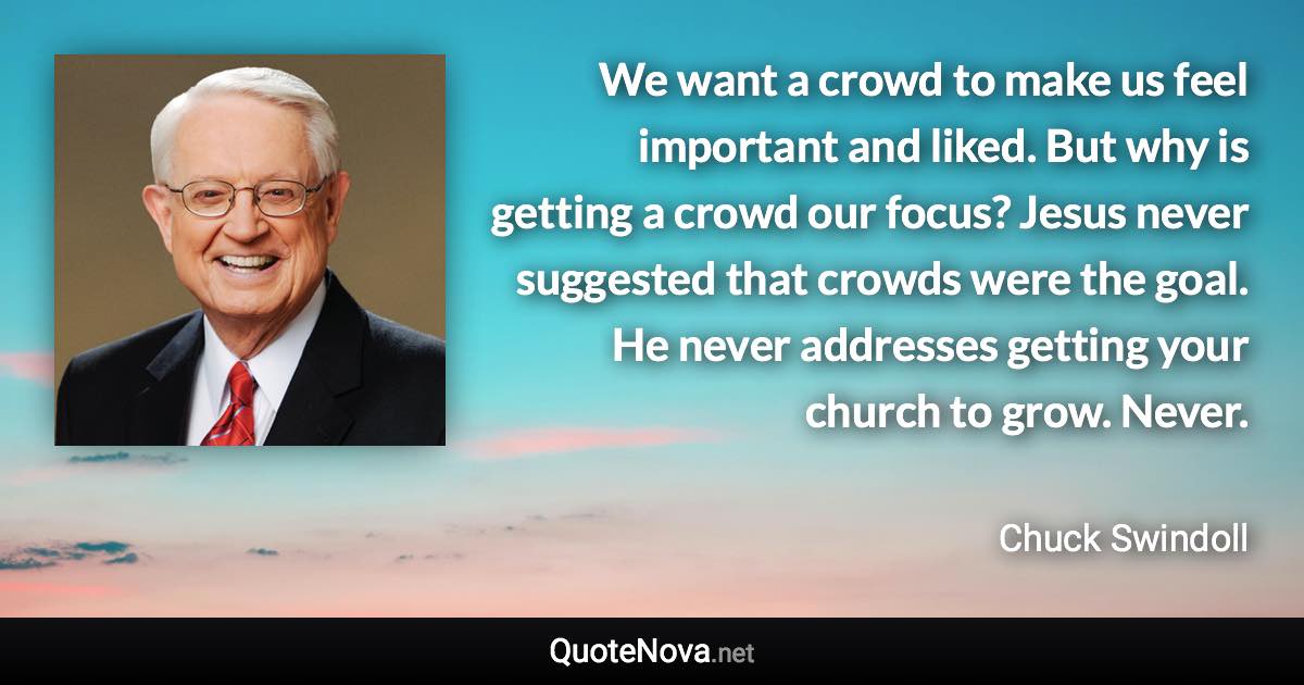 We want a crowd to make us feel important and liked. But why is getting a crowd our focus? Jesus never suggested that crowds were the goal. He never addresses getting your church to grow. Never. - Chuck Swindoll quote