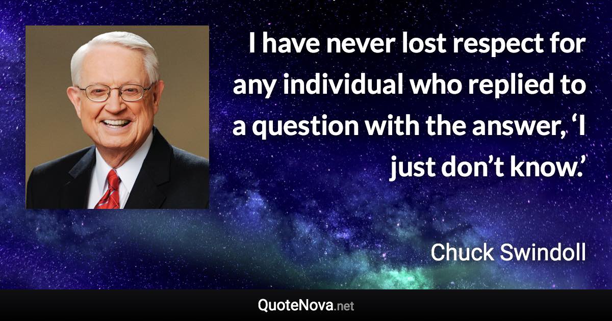 I have never lost respect for any individual who replied to a question with the answer, ‘I just don’t know.’ - Chuck Swindoll quote